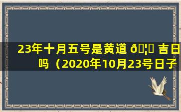 23年十月五号是黄道 🦅 吉日吗（2020年10月23号日子好不好老黄历查询）